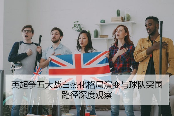 英超争五大战白热化格局演变与球队突围路径深度观察