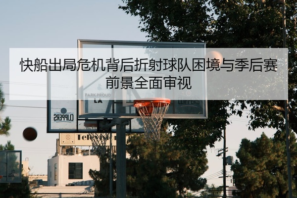 快船出局危机背后折射球队困境与季后赛前景全面审视